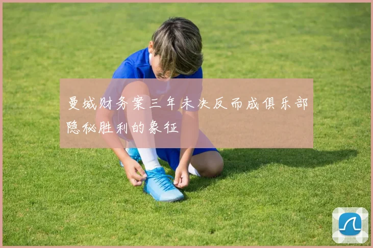 曼城财务案三年未决反而成俱乐部隐秘胜利的象征