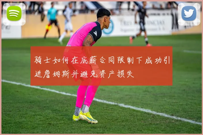 骑士如何在底薪合同限制下成功引进詹姆斯并避免资产损失