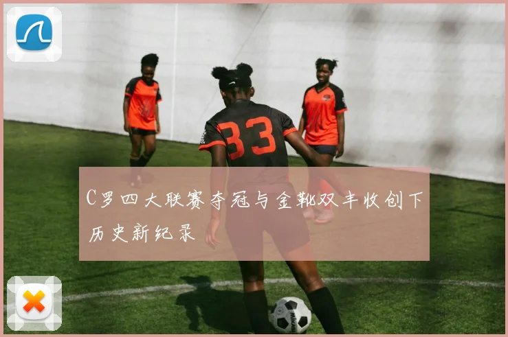 C罗四大联赛夺冠与金靴双丰收创下历史新纪录