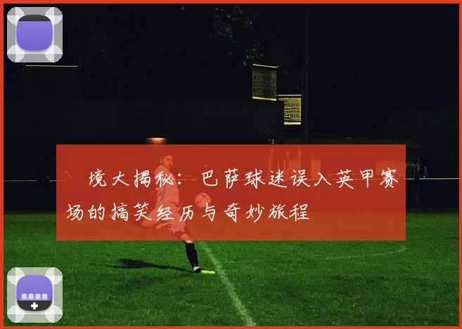 囧境大揭秘：巴萨球迷误入英甲赛场的搞笑经历与奇妙旅程