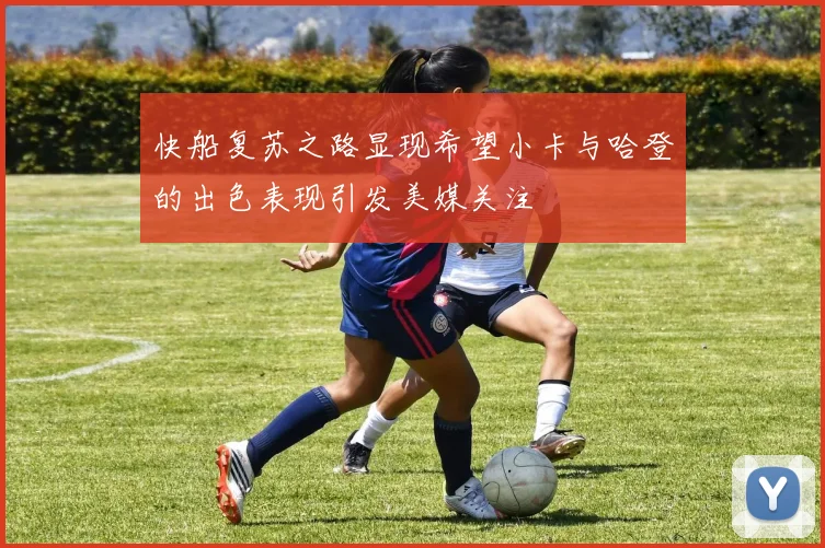 快船复苏之路显现希望小卡与哈登的出色表现引发美媒关注