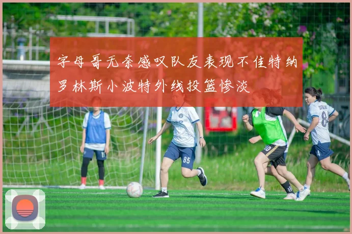 字母哥无奈感叹队友表现不佳特纳罗林斯小波特外线投篮惨淡
