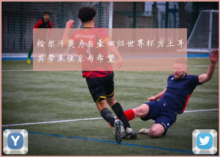 恰尔汗奥卢自豪回归世界杯为土耳其带来快乐与希望