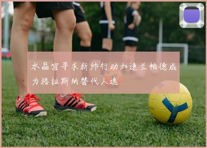 水晶宫寻求新帅行动加速兰帕德成为格拉斯纳替代人选