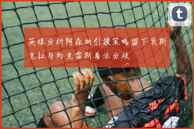 英媒分析阿森纳引援策略留下莫斯克拉与约克雷斯看法分歧