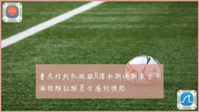 鲁尼对列队致敬B席和斯通斯表示不满称维拉球员会感到愤怒