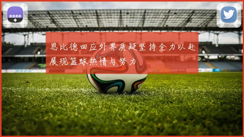 恩比德回应外界质疑坚持全力以赴展现篮球热情与努力