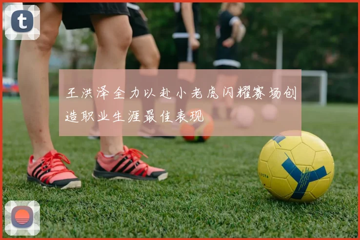 王洪泽全力以赴小老虎闪耀赛场创造职业生涯最佳表现