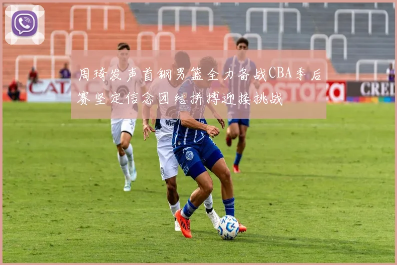 周琦发声首钢男篮全力备战CBA季后赛坚定信念团结拼搏迎接挑战