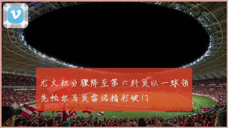 尤文积分骤降至第六科莫以一球领先帕尔马莫雷诺精彩破门