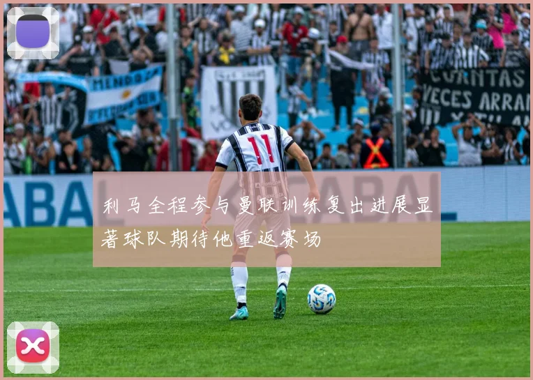 利马全程参与曼联训练复出进展显著球队期待他重返赛场