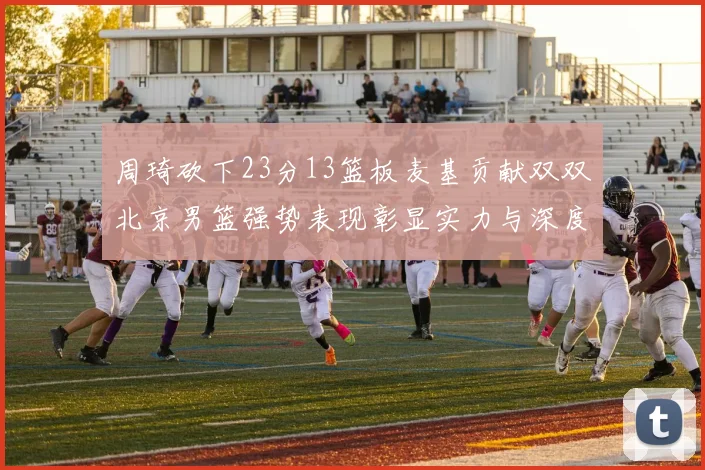 周琦砍下23分13篮板麦基贡献双双北京男篮强势表现彰显实力与深度