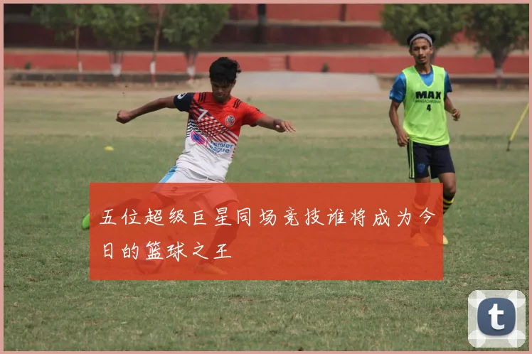 五位超级巨星同场竞技谁将成为今日的篮球之王