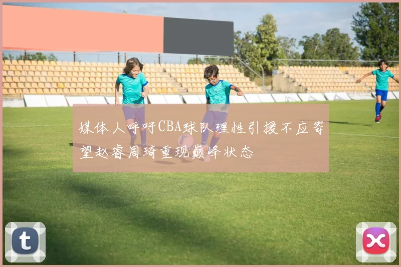 媒体人呼吁CBA球队理性引援不应寄望赵睿周琦重现巅峰状态