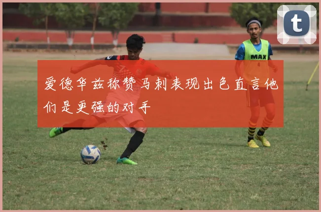 爱德华兹称赞马刺表现出色直言他们是更强的对手