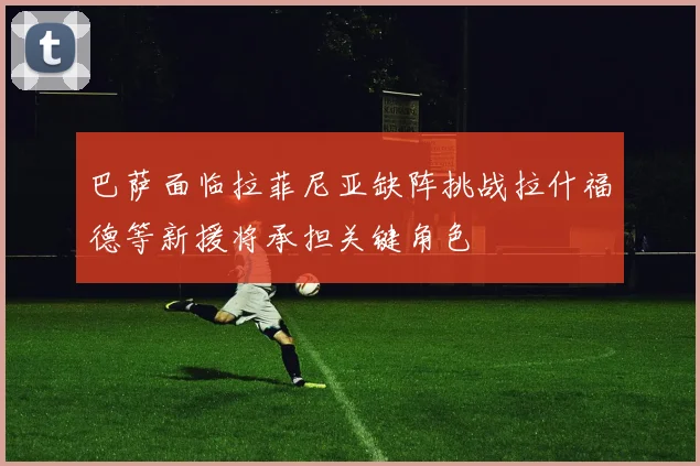 巴萨面临拉菲尼亚缺阵挑战拉什福德等新援将承担关键角色