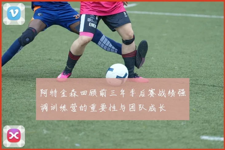 阿特金森回顾前三年季后赛战绩强调训练营的重要性与团队成长