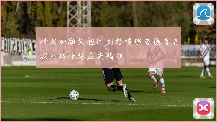 科尔回顾失控时刻怒喷理查德直言波杰姆传球应更精准
