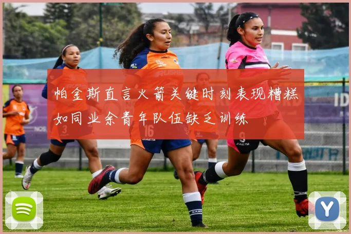 帕金斯直言火箭关键时刻表现糟糕如同业余青年队伍缺乏训练