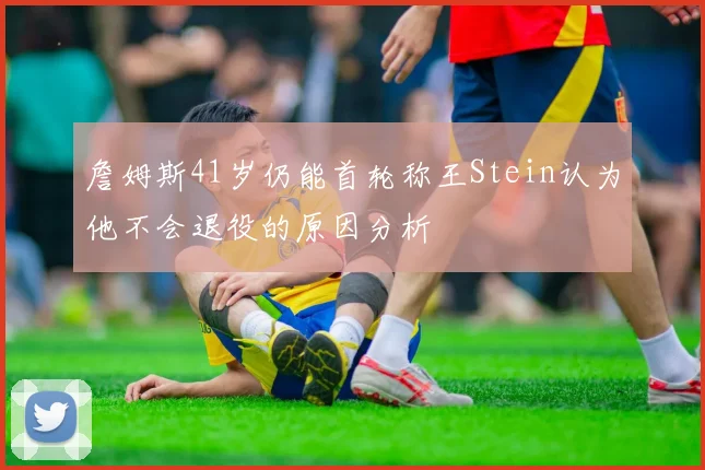 詹姆斯41岁仍能首轮称王Stein认为他不会退役的原因分析