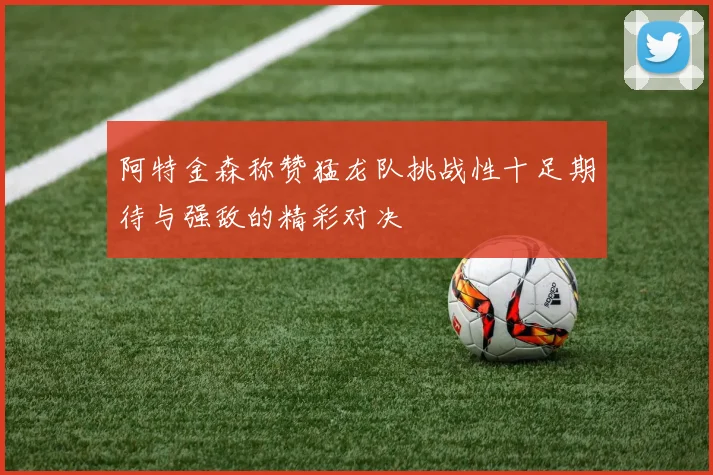 阿特金森称赞猛龙队挑战性十足期待与强敌的精彩对决