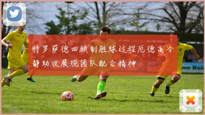 特罗萨德回顾制胜球过程厄德高冷静助攻展现团队配合精神