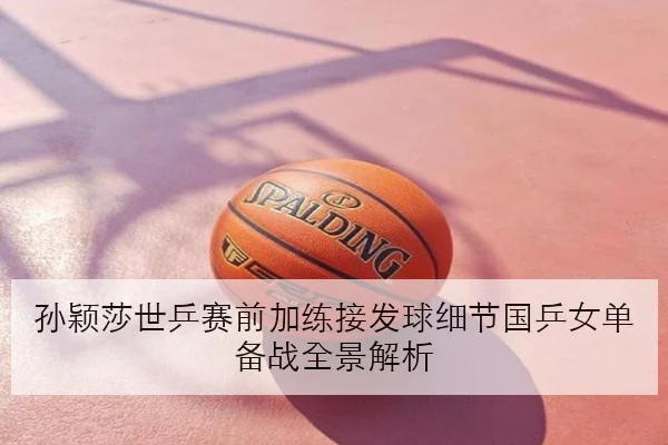 孙颖莎世乒赛前加练接发球细节国乒女单备战全景解析