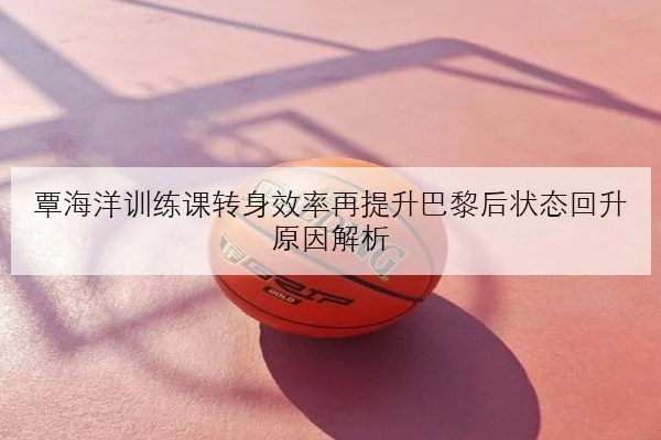 覃海洋训练课转身效率再提升巴黎后状态回升原因解析